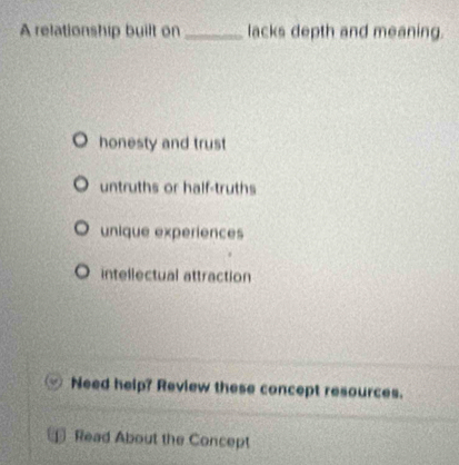 A relationship built on _lacks depth and meaning.
honesty and trust
untruths or half-truths
unique experiences
intellectual attraction
Need help? Review these concept resources.
Read About the Concept