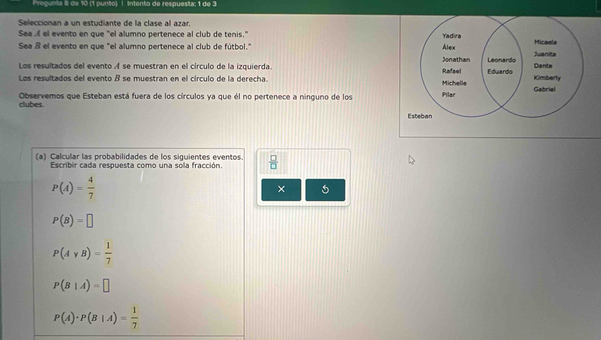 Pregunta 8 de 10 (1 punto) | Intento de respuesta: 1 de 3 
Seleccionan a un estudiante de la clase al azar 
Sea el evento en que "el alumno pertenece al club de tenis." 
Yadira Micaela 
Sea ß el evento en que "el alumno pertenece al club de fútbol." Álex Juanita 
Jonathan 
Los resultados del evento A se muestran en el círculo de la izquierda. Rafael Leonardo Dante 
Los resultados del evento B se muestran en el círculo de la derecha. Michelle Eduardo Kimberly 
Gabriel 
Observemos que Esteban está fuera de los círculos ya que él no pertenece a ninguno de los Pilar 
clubes. 
Esteban 
(a) Calcular las probabilidades de los siquientes eventos.  □ /□  
Escribir cada respuesta como una sola fracción.
P(A)= 4/7 
×
P(B)=□
P(AyB)= 1/7 
P(B|A)=□
P(A)· P(B|A)= 1/7 