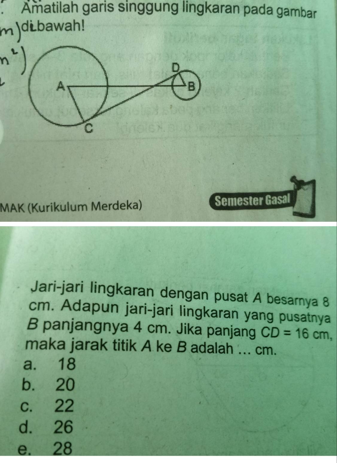 Amatilah garis singgung lingkaran pada gambar
dibawah!
MAK (Kurikulum Merdeka) Semester Gasal
Jari-jari lingkaran dengan pusat A besarnya 8
cm. Adapun jari-jari lingkaran yang pusatnya
B panjangnya 4 cm. Jika panjang CD=16cm, 
maka jarak titik A ke B adalah ... cm.
a. 18
b. 20
c. 22
d. 26
e. 28