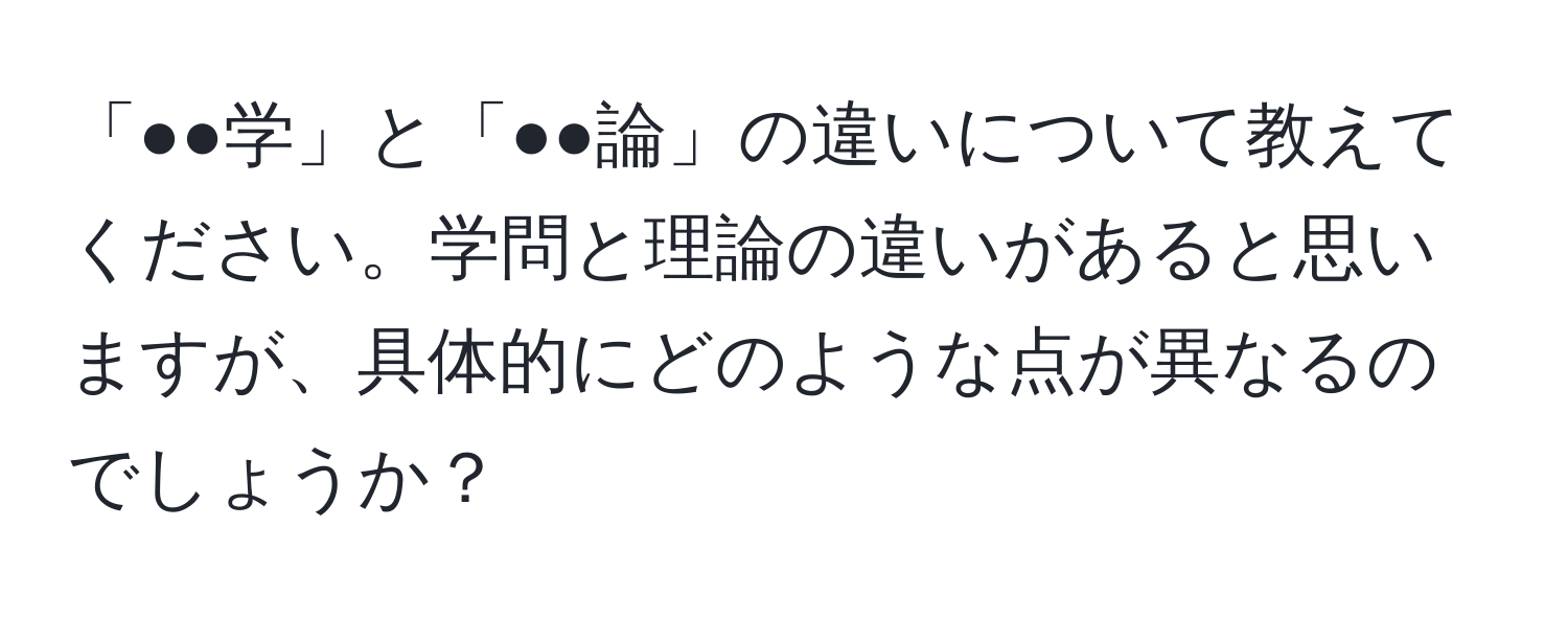 「●●学」と「●●論」の違いについて教えてください。学問と理論の違いがあると思いますが、具体的にどのような点が異なるのでしょうか？