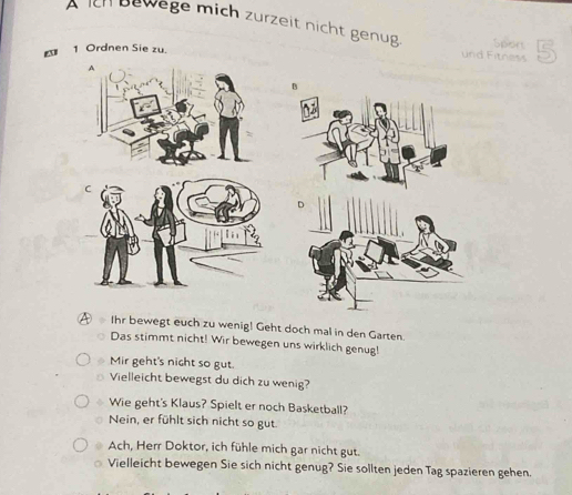 ch bewege mich zurzeit nicht genug. Sport
1 Ordnen Sie zu.
und Fitness
A Ihr bewegt euch zu wenig! Geht doch mal in den Garten.
Das stimmt nicht! Wir bewegen uns wirklich genug!
Mir geht's nicht so gut.
Vielleicht bewegst du dich zu wenig?
Wie geht's Klaus? Spielt er noch Basketball?
Nein, er fühlt sich nicht so gut.
Ach, Herr Doktor, ich fühle mich gar nicht gut.
Vielleicht bewegen Sie sich nicht genug? Sie sollten jeden Tag spazieren gehen.