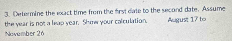 Determine the exact time from the frst date to the second date. Assume 
the year is not a leap year. Show your calculation. August 17 to 
November 26