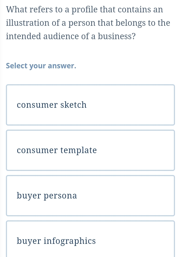 What refers to a profile that contains an
illustration of a person that belongs to the
intended audience of a business?
Select your answer.
consumer sketch
consumer template
buyer persona
buyer infographics