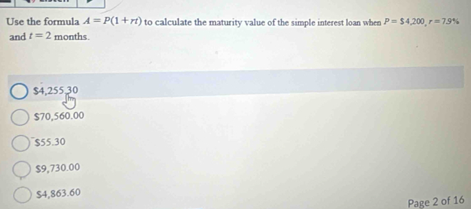 Use the formula A=P(1+rt) to calculate the maturity value of the simple interest loan when P=$4,200, r=7.9%
and t=2 months.
$4,255,30
$70,560.00
$55.30
$9,730.00
$4,863.60
Page 2 of 16