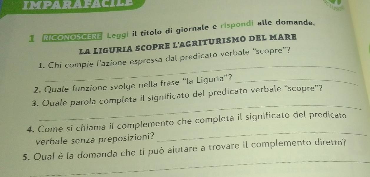 IMPARAFACILE 
Lusk 
1 RICONOSCERE Leggi il titolo di giornale e rispondi alle domande. 
LA LIGURIA SCOPRE L’AGRITURISMO DEL MARE 
_ 
1. Chi compie l’azione espressa dal predicato verbale “scopre”? 
2. Quale funzione svolge nella frase “la Liguria”?_ 
_ 
3. Quale parola completa il significato del predicato verbale “scopre”? 
4. Come si chiama il complemento che completa il significato del predicato 
verbale senza preposizioni? 
_ 
_ 
5. Qual è la domanda che ti può aiutare a trovare il complemento diretto?