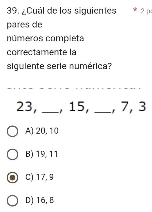 ¿Cuál de los siguientes * 2 p
pares de
números completa
correctamente la
siguiente serie numérica?
_
_
23, _, 15, _, 7, 3
A) 20, 10
B) 19, 11
C) 17, 9
D) 16, 8