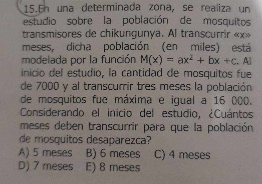 En una determinada zona, se realiza un
estudio sobre la población de mosquitos
transmisores de chikungunya. Al transcurrir « x»
meses, dicha población (en miles) está
modelada por la función M(x)=ax^2+bx+c. Al
inicio del estudio, la cantidad de mosquitos fue
de 7000 y al transcurrir tres meses la población
de mosquitos fue máxima e igual a 16 000.
Considerando el inicio del estudio, ¿Cuántos
meses deben transcurrir para que la población
de mosquitos desaparezca?
A) 5 meses B) 6 meses C) 4 meses
D) 7 meses E) 8 meses