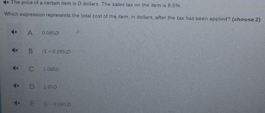 The price of a certain item is D dollars. The sales tax on the item is 8.5%.
Which expression represents the total cost of the item, in dollars, after the tax has been applied? (choose 2)
A 0 0B5D
B (1+0.085)D
C 1 0B5D
185D
1-( 1095)0