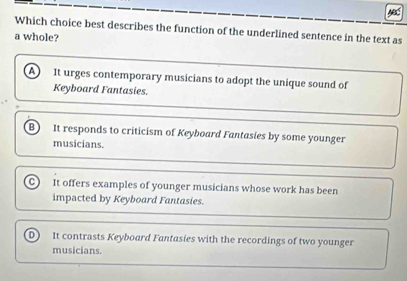 Which choice best describes the function of the underlined sentence in the text as
a whole?
A) It urges contemporary musicians to adopt the unique sound of
Keyboard Fantasies.
B) It responds to criticism of Keyboard Fantasies by some younger
musicians.
C) It offers examples of younger musicians whose work has been
impacted by Keyboard Fantasies.
D) It contrasts Keyboard Fantasies with the recordings of two younger
musicians.