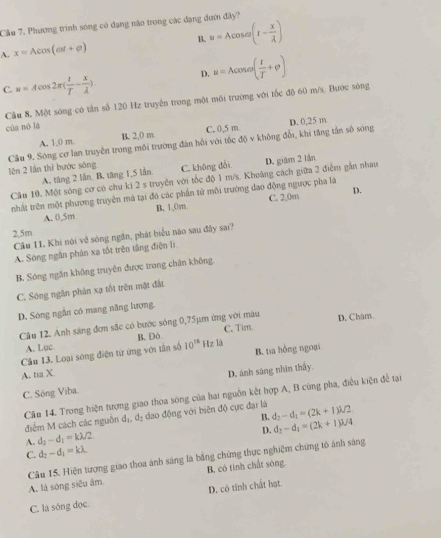 Cầu 7. Phương trình sóng có dạng nào trong các dạng dưới đây?
A. x=Acos (omega t+varphi )
B. u=Acos omega (I- x/lambda  )
D. u=Acos omega ( t/T +varphi )
C. n=Acos 2π ( l/T - x/lambda  ).
Cầu 8, Một sóng có tần số 120 Hz truyền trong một môi trường với tốc độ 60 m/s. Bước sông
của nò là
A. 1,0 m. B. 2,0 m. C. 0,5 m D. 0,25 m
Cầu 9. Sóng cơ lan truyền trong môi trường đản hồi với tốc độ v không đổi, khi tăng tần số sóng
ên 2 lần thì bước sóng
A. tăng 2 lần B. tăng 1,5 lần. C. không đổi D. giâm 2 lần
Cầu 10. Một sóng cơ có chu ki 2 s truyền với tốc độ 1 m/s. Khoảng cách giữa 2 điễm gần nhau
D.
nhất trên một phương truyền mà tại đó các phần tử môi trường dao động ngược pha là
A. 0,5m B, 1,0m. C. 2,0m
2,5m.
Cầu 11. Khí nói về sóng ngăn, phát biểu nào sau đây sai?
A. Sóng ngăn phân xa tốt trên tầng điện li
B. Sóng ngăn không truyền được trong chân không.
C. Sóng ngăn phản xạ tốt trên mặt đất.
D. Sóng ngắn có mang năng lượng.
Câu 12. Ảnh sáng đơn sắc có bước sóng 0,75μm ứng với màu
D. Châm.
A. Luc. B, Dỏ. C. Tim.
Câu 13. Loại sóng điện từ ứng với tân số 10^(18) Hz là
A. tia X. B. tia hồng ngoại
C. Sóng Viba. D. ánh sáng nhin thấy.
Cầu 14. Trong hiện tượng giao thoa sông của hai nguồn kết hợp A, B cùng pha, điều kiện đề tại
điểm M cách các nguồn d_1,d_2 dao động với biên độ cực đại là d_2-d_1=(2k+1)lambda /2
B. d_2-d_1=(2k+1)lambda /4
A. d_2-d_1=klambda /2
D.
C. d_2-d_1=klambda
Câu 15. Hiện tượng giao thoa ánh sáng là bằng chứng thực nghiệm chứng tỏ ánh sáng
A. là sóng siêu âm B. có tinh chất sóng.
C. là sống đọc D. có tỉnh chất hạt.