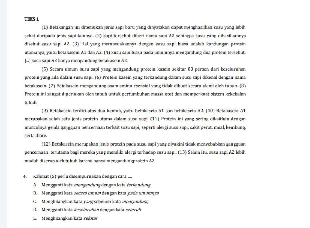 TEKS 1
(1) Belakangan ini ditemukan jenis sapi baru yang dinyatakan dapat menghasilkan susu yang lebih
sehat daripada jenis sapi lainnya. (2) Sapi tersebut diberi nama sapi A2 sehingga susu yang dihasilkannya
disebut susu sapi A2. (3) Hal yang membedakannya dengan susu sapi biasa adalah kandungan protein
utamanya, yaitu betakasein A1 dan A2. (4) Susu sapi biasa pada umumnya mengandung dua protein tersebut,
[...] susu sapi A2 hanya mengandung betakasein A2.
(5) Secara umum susu sapi yang mengandung protein kasein sekitar 80 persen dari keseluruhan
protein yang ada dalam susu sapi. (6) Protein kasein yang terkandung dalam susu sapi dikenal dengan nama
betakasein. (7) Betakasein mengandung asam amino esensial yang tidak dibuat secara alami oleh tubuh. (8)
Protein ini sangat diperlukan oleh tubuh untuk pertumbuhan massa otot dan memperkuat sistem kekebalan
tubuh.
(9) Betakasein terdiri atas dua bentuk, yaitu betakasein A1 san betakasein A2. (10) Betakasein A1
merupakan salah satu jenis protein utama dalam susu sapi. (11) Protein ini yang sering dikaitkan dengan
munculnya gejala gangguan pencernaan terkait susu sapi, seperti alergi susu sapi, sakit perut, mual, kembung,
serta diare.
(12) Betakasein merupakan jenis protein pada susu sapi yang diyakini tidak menyebabkan gangguan
pencernaan, terutama bagi mereka yang memliki alergi terhadap susu sapi. (13) Selain itu, susu sapi A2 lebih
mudah diserap oleh tubuh karena hanya mengandungprotein A2.
4. Kalimat (5) perlu disempurnakan dengan cara ....
A. Mengganti kata mengandung dengan kata terkandung
B. Mengganti kata secara umum dengan kata pada umumnya
C. Menghilangkan kata yangsebelum kata mengandung
D. Mengganti kata keseluruhan dengan kata seluruh
E. Menghilangkan kata sekitar