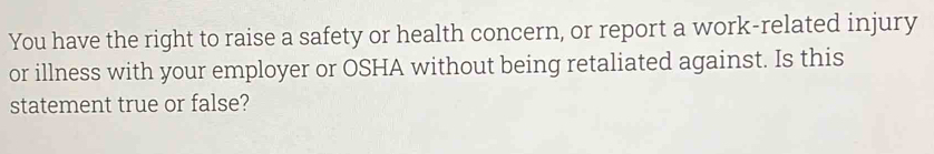 You have the right to raise a safety or health concern, or report a work-related injury 
or illness with your employer or OSHA without being retaliated against. Is this 
statement true or false?