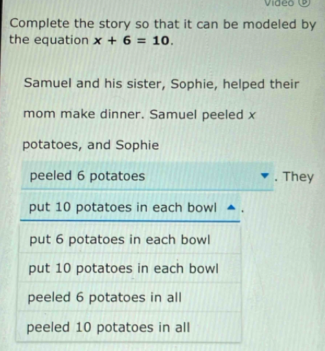 Vídeo 
Complete the story so that it can be modeled by
the equation x+6=10. 
Samuel and his sister, Sophie, helped their
mom make dinner. Samuel peeled x
potatoes, and Sophie
peeled 6 potatoes . They
put 10 potatoes in each bowl
put 6 potatoes in each bowl
put 10 potatoes in each bowl
peeled 6 potatoes in all
peeled 10 potatoes in all