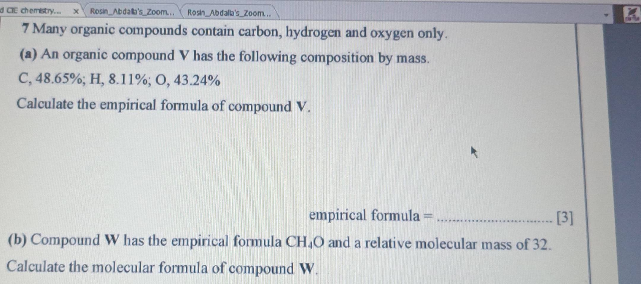 CIE chemistry... X Rosin_Abda's_Zoom... Rosin_Abdalla's_Zoom. . . 
7 Many organic compounds contain carbon, hydrogen and oxygen only. 
(a) An organic compound V has the following composition by mass. 
C, 48.65%; H, 8.11%; O, 43.24%
Calculate the empirical formula of compound V. 
empirical formula = _[3] 
(b) Compound W has the empirical formula CH₄O and a relative molecular mass of 32. 
Calculate the molecular formula of compound W.