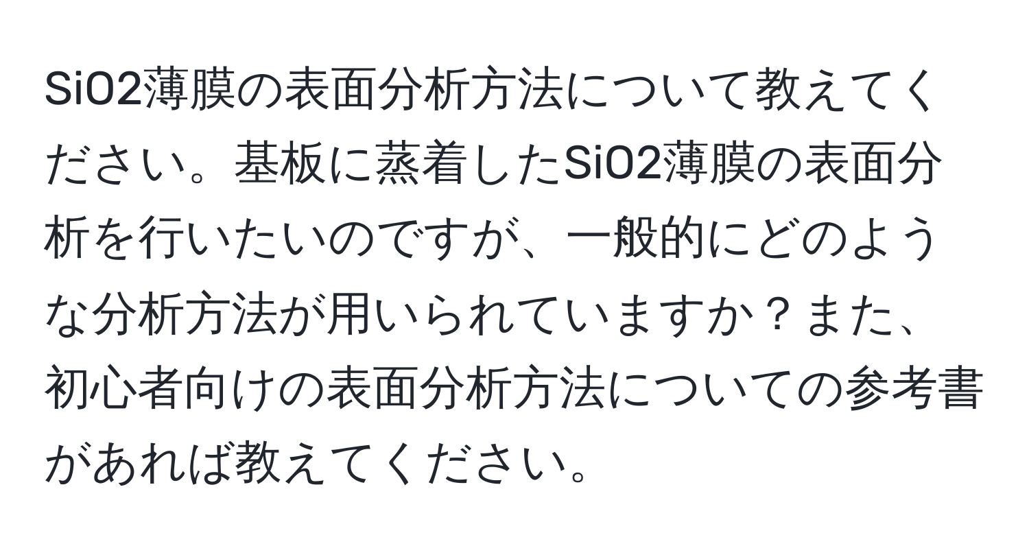 SiO2薄膜の表面分析方法について教えてください。基板に蒸着したSiO2薄膜の表面分析を行いたいのですが、一般的にどのような分析方法が用いられていますか？また、初心者向けの表面分析方法についての参考書があれば教えてください。