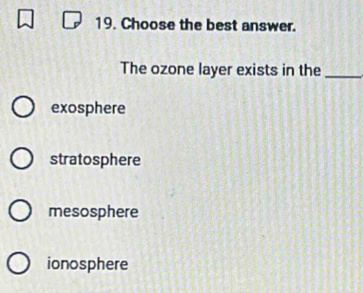 Choose the best answer.
The ozone layer exists in the_
exosphere
stratosphere
mesosphere
ionosphere