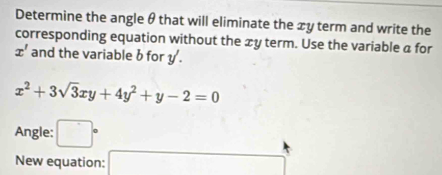 Determine the angle θ that will eliminate the xy term and write the 
corresponding equation without the xy term. Use the variable a for
x' and the variable b for y.
x^2+3sqrt(3)xy+4y^2+y-2=0
Angle: □°
New equation: x_1+x_2= □ /□  