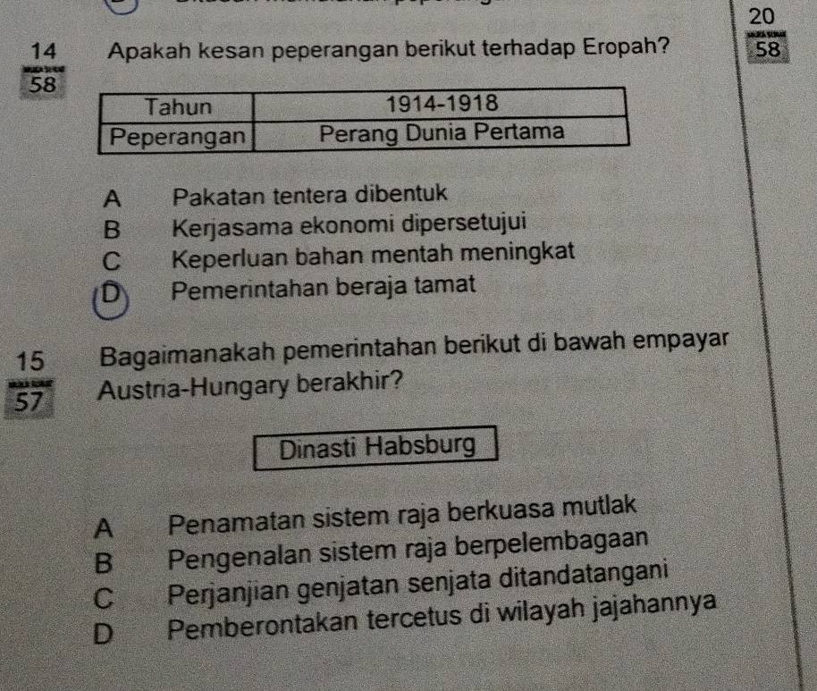 20
 14/58  Apakah kesan peperangan berikut terhadap Eropah? 58
A Pakatan tentera dibentuk
B Kerjasama ekonomi dipersetujui
C Keperluan bahan mentah meningkat
D Pemerintahan beraja tamat
Bagaimanakah pemerintahan berikut di bawah empayar
 15/57  Austria-Hungary berakhir?
Dinasti Habsburg
A Penamatan sistem raja berkuasa mutlak
B Pengenalan sistem raja berpelembagaan
C Perjanjian genjatan senjata ditandatangani
D Pemberontakan tercetus di wilayah jajahannya