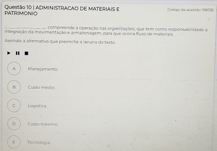 ADMINISTRACAO DE MATERIAIS E
PATRIMONIO Código da questão: 198336
_compreende a operação nas organizações, que tem como responsabilidade a
integração da movimentação e armazenagem, para que ocorra fluxo de materiais.
Assinale a alternativa que preenche a lacuna do texto
I
A Planejamento
B Custo médio
C Logística
D ì Custo máximo
E Tecnología