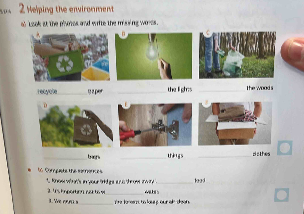 8 61/4 2 Helping the environment 
a) Look at the photos and write the missing words. 
recycle_ paper _the lights_ 
the woods 
_bags _things _clothes 
b) Complete the sentences. 
1. Know what's in your fridge and throw away l_ food. 
2. It's important not to w_ water. 
3. We must s _the forests to keep our air clean.