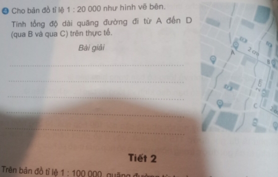 ❹ Cho bản đồ tỉ lệ 1:20 000 như hình vẽ bên. 
Tính tổng độ dài quãng đường đi từ A đến D 
(qua B và qua C) trên thực tế. 
Bài giải 
_ 
_ 
_ 
_ 
< o 
_ 
Tiết 2 
Trên bản đồ tỉ lệ  1:100000 Quãna