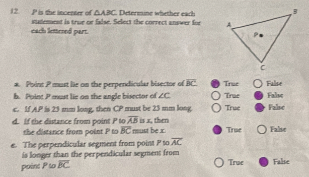 P is the incenter of △ ABC. Determine whether each
stadement is true or false. Select the correct answer for 
each lettered part.
a. Point P must lie on the perpendicular bisector of overline BC True False
b. Point P must lie on the angle bisector of ∠ C True False
c. If AP is 23 mm long, then CP must be 23 mm long. True False
d. If the distance from point P to overline AB is x, then
the distance from point P to overline BC must be x True False
e. The perpendicular segment from point P to overline AC
is longer than the perpendicular segment from
point P to overline BC True False