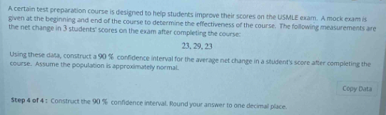 A certain test preparation course is designed to help students improve their scores on the USMLE exam. A mock exam is 
given at the beginning and end of the course to determine the effectiveness of the course. The following measurements are 
the net change in 3 students' scores on the exam after completing the course:
23, 29, 23
Using these data, construct a 90 % confidence interval for the average net change in a student's score after completing the 
course. Assume the population is approximately normal. 
Copy Data 
Step 4 of 4 : Construct the 90 % confidence interval. Round your answer to one decimal place.