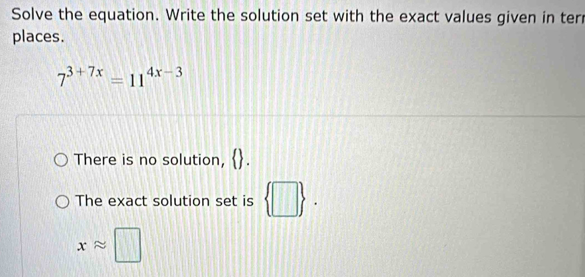 Solve the equation. Write the solution set with the exact values given in ter
places.
7^(3+7x)=11^(4x-3)
There is no solution,
The exact solution set is  □ .
xapprox □