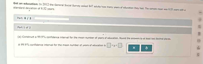 Get an education: In 2012 the General Social Survey asked 847 adults how many years of education they had. The sample mean was 8.55 years with a 
standard deviation of 8.52 years. 
∞ 
Part: 0 / 2 
Part 1 of 2 
(a) Construct a 99.9% confidence interval for the mean number of years of education. Round the answers to at least two decimal places. 
A 99.9% confidence interval for the mean number of years of education is □ . × 5 
5