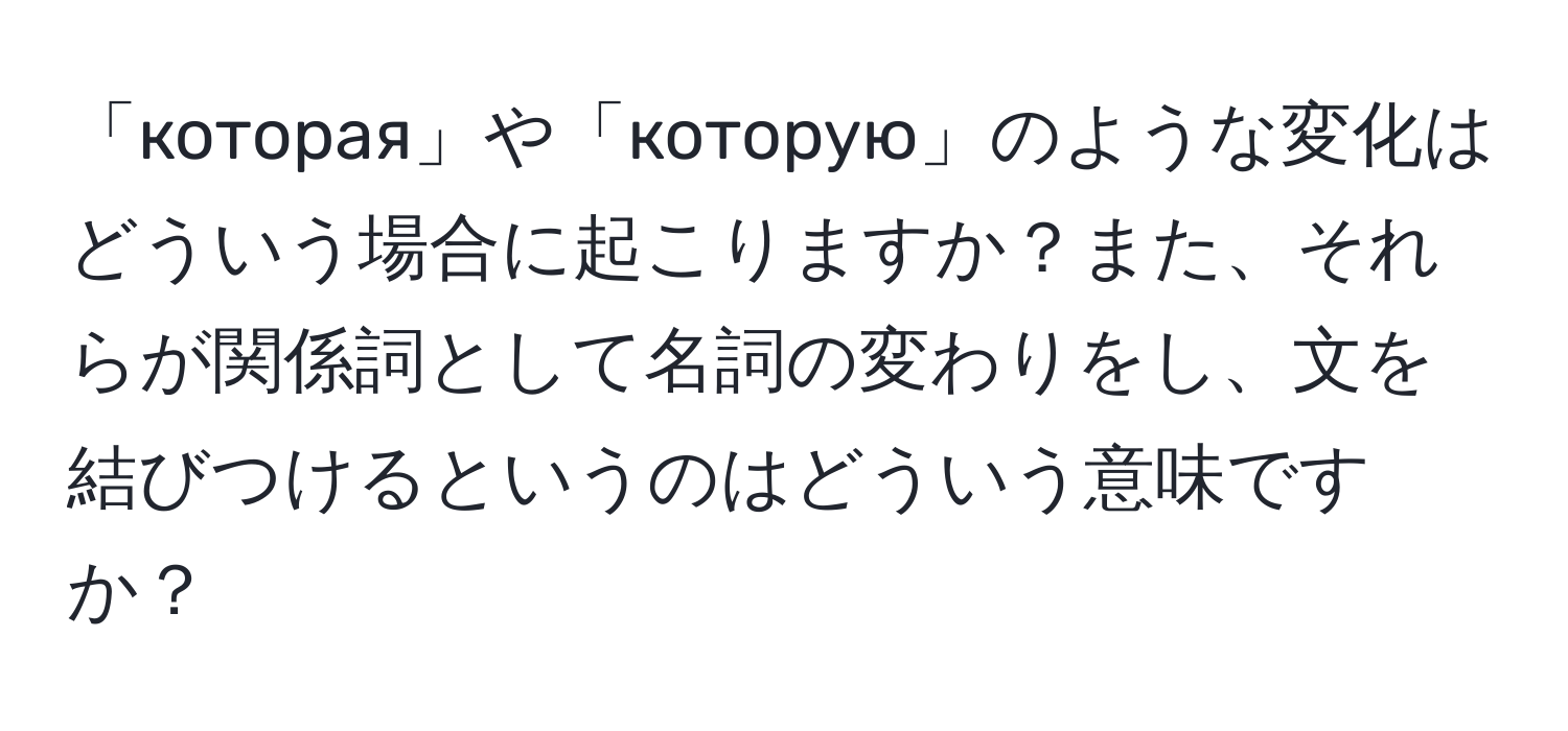 「которая」や「которую」のような変化はどういう場合に起こりますか？また、それらが関係詞として名詞の変わりをし、文を結びつけるというのはどういう意味ですか？