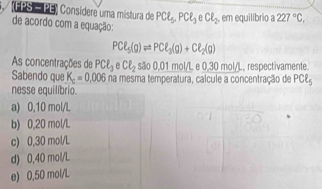 (FPS = PE) Considere uma mistura de PCl5, PCell _3 e Cell _2 , em equilíbrio a 227°C, 
de acordo com a equação:
PCell _5(g)leftharpoons PCell _3(g)+Cell _2(g)
As concentrações de PCell _3 e Cell _2 são 0,01 mol/L e 0,30 mol/L, respectivamente.
Sabendo que K_c=0,006 na mesma temperatura, calcule a concentração de P°D r
u 
nesse equilíbrio.
a) 0,10 mol/L
b) 0,20 mol/L
c) 0,30 mol/L
d) 0,40 mol/L
e) 0,50 mol/L