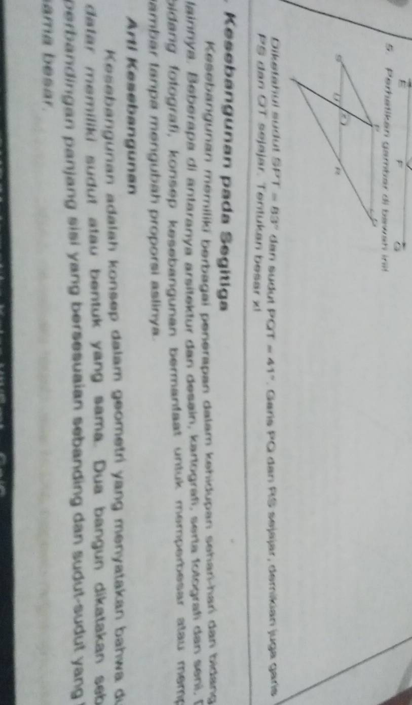 ε 
5. Perhatikan gambar di bawan in it 
Dikstahul südut SPT=83° dan sudut PC T =41°. Garís PQ dan RS sejajar, demikian juga garís
PS dan OT sejajar. Tentukan besar xl 
. Kesebangunan pada Segitiga 
Kesebängunan memiliki berbagai penerapan dalam kehidupan sehari-hari dan bidang 
lainnya, Beberapa di antaranya arsitektur dan desain, kartografí, serta folografi dan seni, A 
bidang fotografi, konsep kesebangunan bermantaat untuk memperbesar atau memp 
ambar tanpa mengubah proporsi aslinya . 
Arti Kesebangunan 
Kesebangunan adalah konsep dalam geometri yang menyatakan bahwa di 
datar memiliki sudut atau bentuk yang sama. Dua bangun dikatakan seb 
perbandingan panjang sisi yang bersesuaian sebanding dan sudut-sudut yang ! 
ama besar.