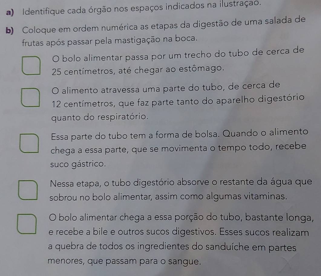 Identifique cada órgão nos espaços indicados na ilustração. 
b) Coloque em ordem numérica as etapas da digestão de uma salada de 
frutas após passar pela mastigação na boca. 
O bolo alimentar passa por um trecho do tubo de cerca de
25 centímetros, até chegar ao estômago. 
O alimento atravessa uma parte do tubo, de cerca de
12 centímetros, que faz parte tanto do aparelho digestório 
quanto do respiratório. 
Essa parte do tubo tem a forma de bolsa. Quando o alimento 
chega a essa parte, que se movimenta o tempo todo, recebe 
suco gástrico. 
Nessa etapa, o tubo digestório absorve o restante da água que 
sobrou no bolo alimentar, assim como algumas vitaminas. 
O bolo alimentar chega a essa porção do tubo, bastante longa, 
e recebe a bile e outros sucos digestivos. Esses sucos realizam 
a quebra de todos os ingredientes do sanduíche em partes 
menores, que passam para o sangue.