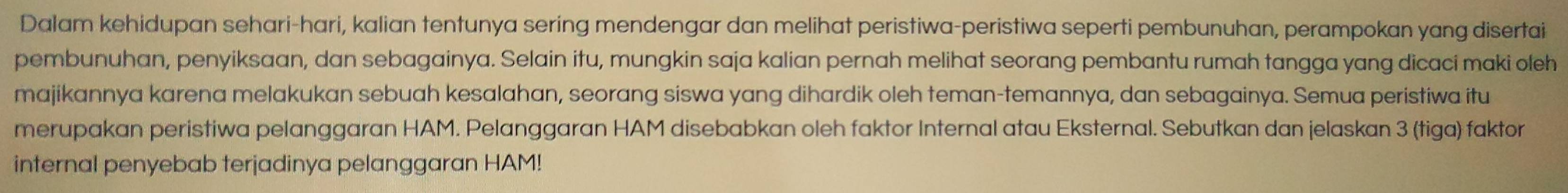 Dalam kehidupan sehari-hari, kalian tentunya sering mendengar dan melihat peristiwa-peristiwa seperti pembunuhan, perampokan yang disertai 
pembunuhan, penyiksaan, dan sebagainya. Selain itu, mungkin saja kalian pernah melihat seorang pembantu rumah tangga yang dicaci maki oleh 
majikannya karena melakukan sebuah kesalahan, seorang siswa yang dihardik oleh teman-temannya, dan sebagainya. Semua peristiwa itu 
merupakan peristiwa pelanggaran HAM. Pelanggaran HAM disebabkan oleh faktor Internal atau Eksternal. Sebutkan dan jelaskan 3 (tiga) faktor 
internal penyebab terjadinya pelanggaran HAM!