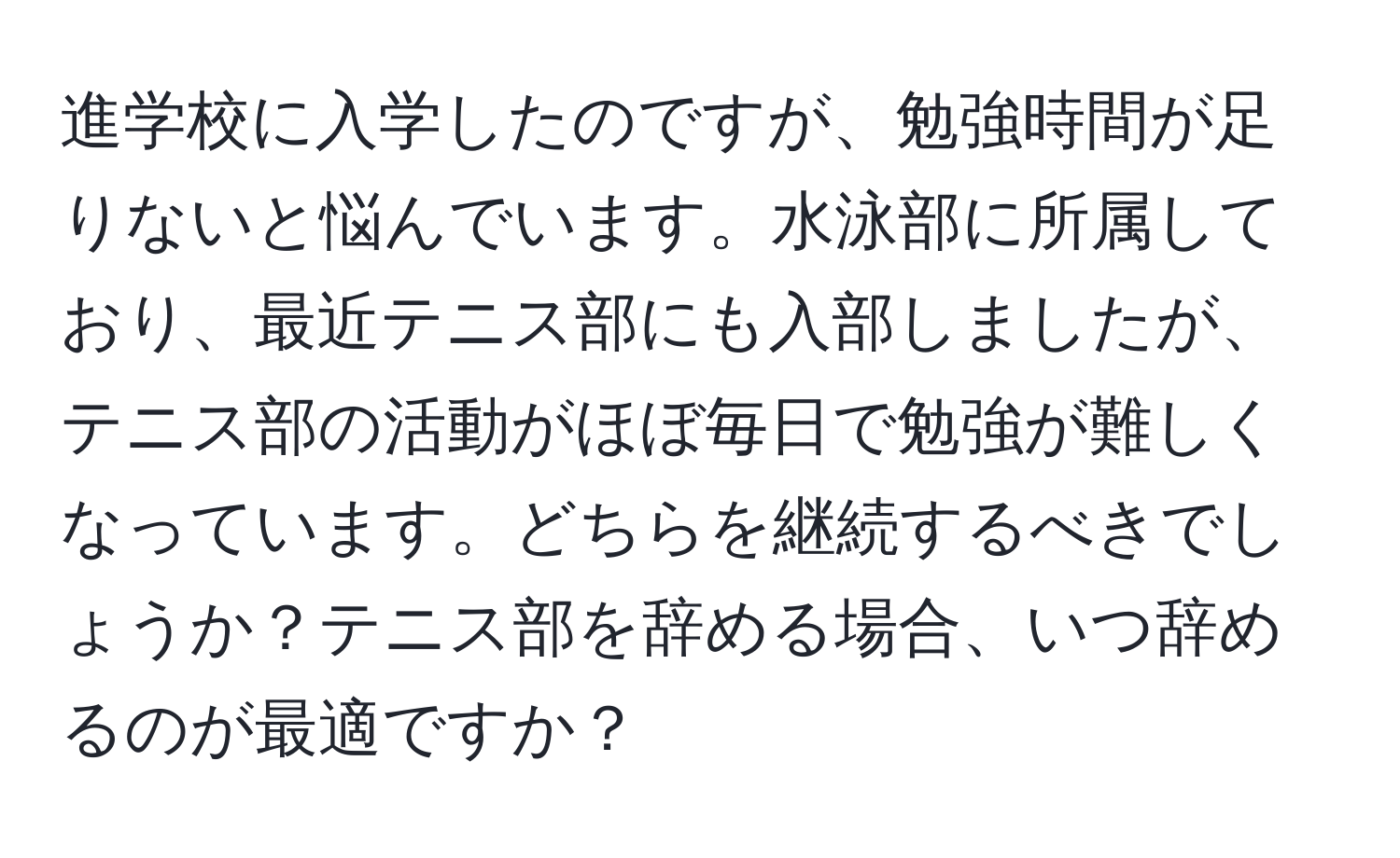 進学校に入学したのですが、勉強時間が足りないと悩んでいます。水泳部に所属しており、最近テニス部にも入部しましたが、テニス部の活動がほぼ毎日で勉強が難しくなっています。どちらを継続するべきでしょうか？テニス部を辞める場合、いつ辞めるのが最適ですか？