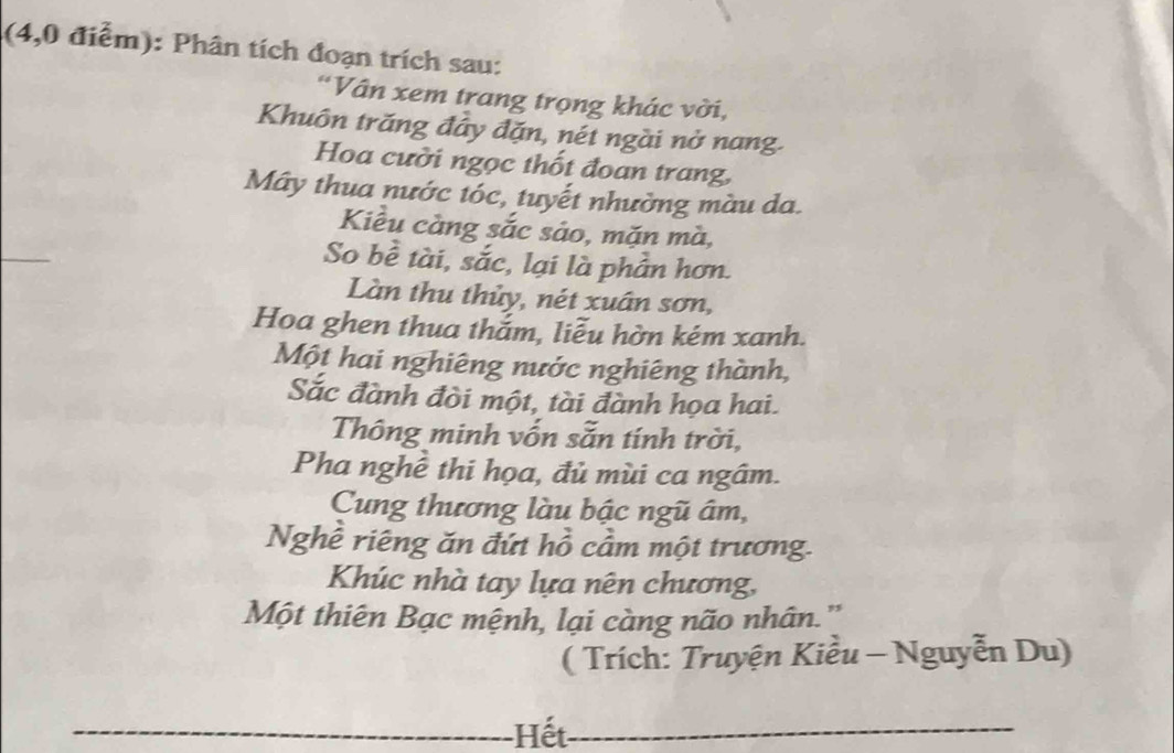 (4,0 điểm): Phân tích đoạn trích sau: 
*Vân xem trang trọng khác vời, 
Khuôn trăng đây đặn, nét ngài nở nang. 
Hoa cười ngọc thốt đoan trang, 
Mây thua nước tóc, tuyết nhường màu da. 
_ 
Kiều càng sắc sáo, mặn mà, 
So bề tài, sắc, lại là phần hơn. 
Làn thu thủy, nét xuân sơn, 
Hoa ghen thua thắm, liễu hờn kém xanh. 
Một hai nghiêng nước nghiêng thành, 
Sắc đành đòi một, tài đành họa hai. 
Thông minh vốn sẵn tính trời, 
Pha nghề thi họa, đủ mùi ca ngâm. 
Cung thương làu bậc ngũ âm, 
Nghề riêng ăn đứt hồ cầm một trương. 
Khúc nhà tay lựa nên chương, 
Một thiên Bạc mệnh, lại càng não nhân.' 
( Trích: Truyện Kiều - Nguyễn Du) 
_Hết_