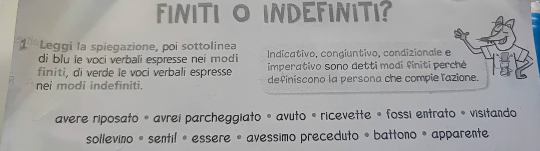 FINITI O INDEFINITI? 
Leggi la spiegazione, poi sottolinea 
di blu le voci verbali espresse nei modi Indicativo, congiuntivo, condizionale e 
finiti, di verde le voci verbali espresse 
imperativo sono detti modi finiti perché 
nei modi indefiniti. 
definiscono la persona che compie l'azione. 
avere riposato •avrei parcheggiato •avuto • ricevette • fossi entrato • visitando 
sollevino • senti!• essere • avessimo preceduto • battono • apparente