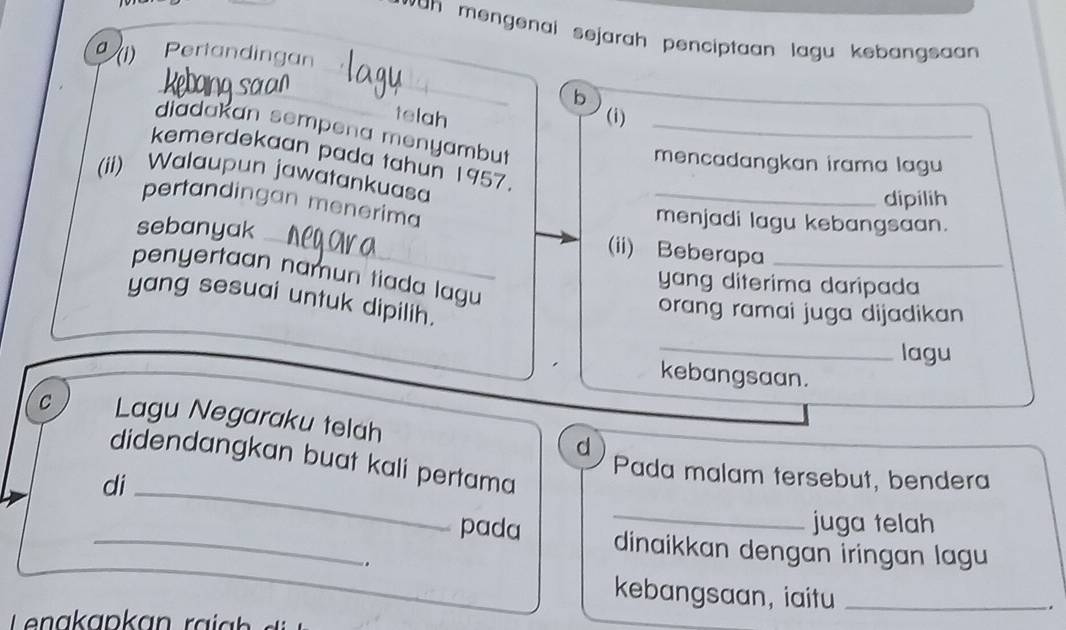 wan mengenal sejarah penciptaan lagu kebangsan. 
_ 
a (1) Pertandingan 
_ 
_ 
b 
telah (i) 
diadakan sempena menyambut_ 
kemerdekaan pada tahun 1957. 
mencadangkan irama lagu 
(ii) Walaupun jawatankuasa 
_dipilih 
_ 
pertandingan menerima 
sebanyak 
menjadi lagu kebangsaan. 
(ii) Beberapa_ 
penyertaan namun tiada lagu 
yang diterima daripada 
yang sesuai untuk dipilih. 
orang ramai juga dijadikan 
_ 
lagu 
kebangsaan. 
c Lagu Negaraku telah d 
didendangkan buat kali pertama 
di 
_ 
Pada malam tersebut, bendera 
_juga telah 
_pada dinaikkan dengan iringan lagu 
. 
kebangsaan, iaitu_ 
.