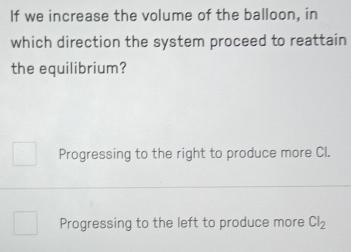 If we increase the volume of the balloon, in
which direction the system proceed to reattain
the equilibrium?
Progressing to the right to produce more CI.
Progressing to the left to produce more Cl_2