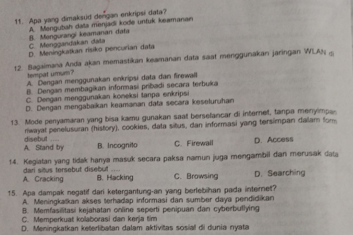 Apa yang dimaksud dengan enkripsi data?
A. Mengubah data menjadi kode untuk keamanan
B. Mengurangi keamanan data
C. Menggandakan data
D. Meningkatkan risiko pencurian data
12. Bagaimana Anda akan memastikan keamanan data saat menggunakan jaringan WLAN di
tempat umum?
A. Dengan menggunakan enkripsi data dan firewall
B. Dengan membagikan informasi pribadi secara terbuka
C. Dengan menggunakan koneksi tanpa enkripsi
D. Dengan mengabaikan keamanan data secara keseluruhan
13. Mode penyamaran yang bisa kamu gunakan saat berselancar di internet, tanpa menyimpan
riwayat penelusuran (history), cookies, data situs, dan informasi yang tersimpan dalam form
disebut ....
A. Stand by B. Incognito C. Firewail D. Access
14. Kegiatan yang tidak hanya masuk secara paksa namun juga mengambil dan merusak data
dari situs tersebut disebut ....
A. Cracking B. Hacking C. Browsing D. Searching
15. Apa dampak negatif dari ketergantung-an yang berlebihan pada internet?
A. Meningkatkan akses terhadap informasi dan sumber daya pendidikan
B. Memfasilitasi kejahatan online seperti penipuan dan cyberbullying
C. Memperkuat kolaborasi dan kerja tim
D. Meningkatkan keterlibatan dalam aktivitas sosial di dunia nyata