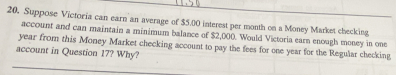 Suppose Victoria can earn an average of $5.00 interest per month on a Money Market checking 
account and can maintain a minimum balance of $2,000. Would Victoria earn enough money in one
year from this Money Market checking account to pay the fees for one year for the Regular checking 
account in Question 17? Why?