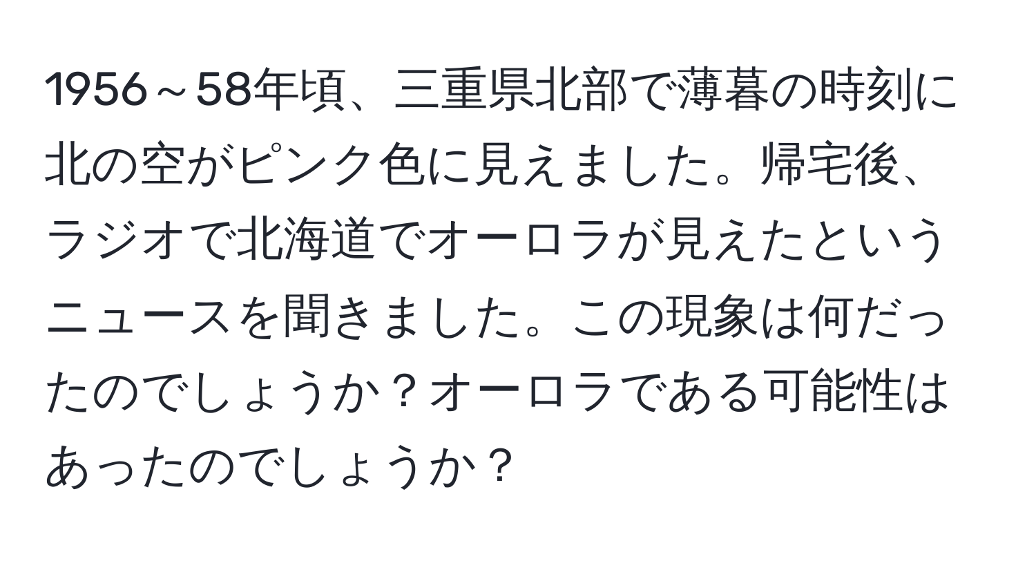 1956～58年頃、三重県北部で薄暮の時刻に北の空がピンク色に見えました。帰宅後、ラジオで北海道でオーロラが見えたというニュースを聞きました。この現象は何だったのでしょうか？オーロラである可能性はあったのでしょうか？