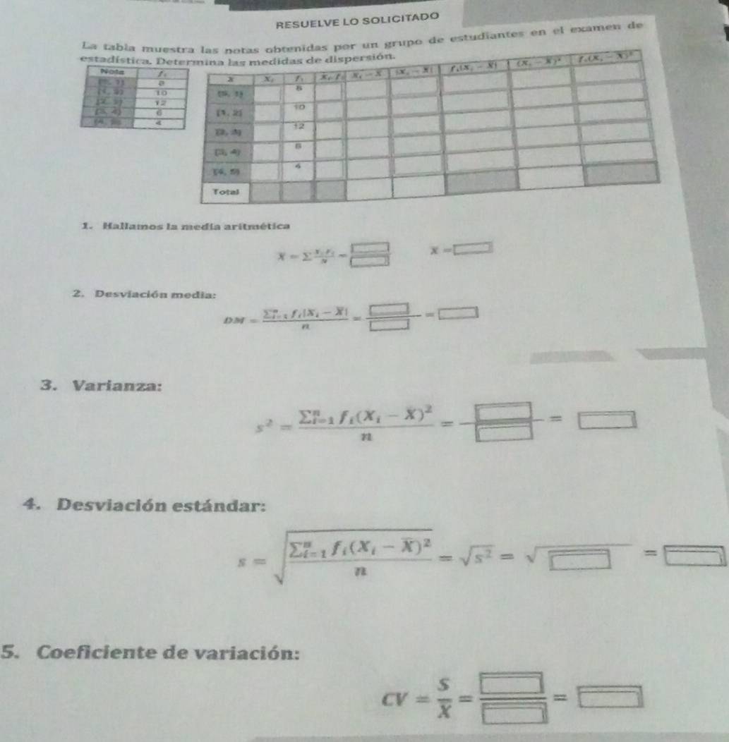 RESUELVE LO SOLICITADO
La tabía mueupo de estudiantes en el examen de
estadística. D
1. Hallamos la medía aritmética
overline x=sumlimits frac x_ix_in= □ /□   x=□
2. Desviación media:
DM=frac (sumlimits  _i=1)^nf_i|X_i-overline X|n= □ /□  =□
3. Varianza:
s^2=frac sumlimits  underline(i=1)^nf_i(X_i-overline X)^2n= □ /□  =□
4. Desviación estándar:
s=sqrt(frac sumlimits  underline)(i=1)^nf_i(X_i-overline X)^2n=sqrt(s^2)=sqrt(□ )=□
5. Coeficiente de variación:
CV= S/X = □ /□  =□