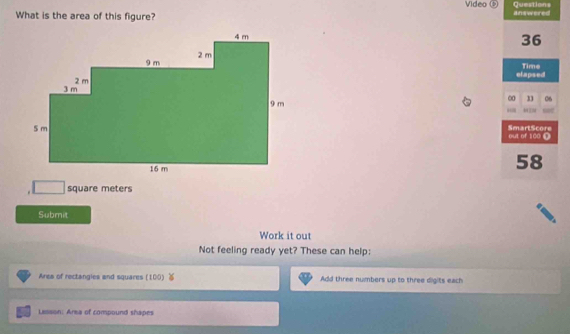 Video Questions 
What is the area of this figure? answered
36
elapsed Time 
∞ 06 
SmartScore 
out of 100 □
58
square meters
Submit 
Work it out 
Not feeling ready yet? These can help: 
Ares of rectangies and squares (100) Add three numbers up to three digits each 
Lesson: Area of compound shapes