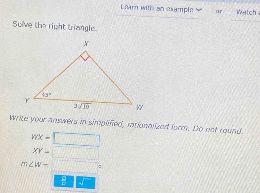 Learn with an example  or  Watch 
Solve the right triangle.
Write your answers in simplified, rationalized form. Do not round.
WX=□
XY=□
m∠ W=□°
 □ /□   sqrt()