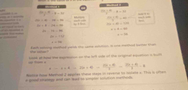 Method 2 
OR  (2(x+4))/3 -8=32
frac 10 (x+4))/3 -8=32 Add B to 
Ao iguisticn is a 20* 4)-24=96 each siie Multiply  (2(x+4))/3 =40 each side 
* set toual toéaciy 2x+5-24=96 by 3 first. 2(x+4)=120
4 npuaon é 2x-16=96
x+4=60
tmble tías mamas
x=56

2x=112
x=56
Each solving method yields the same solution. Is one method better than 
the other? 
Lmak at how the expression on the left side of the original equation is built 
up from x x-x+4to 2(x+4)to  (2(x+4))/3 - (2(x+4))/3 -8
Notice how Method 2 applies these steps in reverse to isolate x. This is often 
a good strategy and can lead to simpler solution methods.