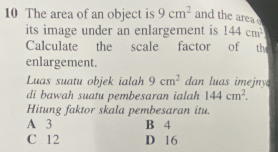 The area of an object is 9cm^2 and the area
its image under an enlargement is 144cm^2
Calculate the scale factor of the
enlargement.
Luas suatu objek ialah 9cm^2 dan luas imejny 
di bawah suatu pembesaran ialah 144cm^2. 
Hitung faktor skala pembesaran itu.
A 3 B 4
C 12 D 16