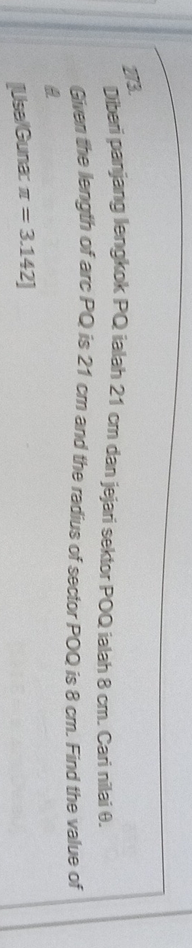 Diberi panjang lengkok PQ ialah 21 cm dan jejari sektor POQ ialah 8 cm. Cari nilai θ. 
Given the length of arc PQ is 21 cm and the radius of sector POQ is 8 cm. Find the value of 
a 
[Use/Guna: π =3.142]