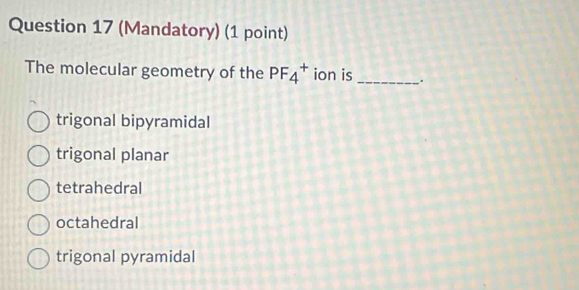 (Mandatory) (1 point)
The molecular geometry of the PF_4^+ ion is_
trigonal bipyramidal
trigonal planar
tetrahedral
octahedral
trigonal pyramidal