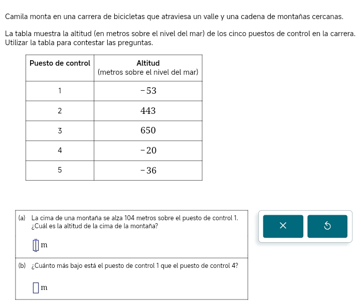 Camila monta en una carrera de bicicletas que atraviesa un valle y una cadena de montañas cercanas. 
La tabla muestra la altitud (en metros sobre el nivel del mar) de los cinco puestos de control en la carrera. 
Utilizar la tabla para contestar las preguntas. 
(a) La cima de una montaña se alza 104 metros sobre el puesto de control 1. 
¿Cuál es la altitud de la cima de la montaña? × S 
/m 
(b) ¿Cuánto más bajo está el puesto de control 1 que el puesto de control 4?
□ m